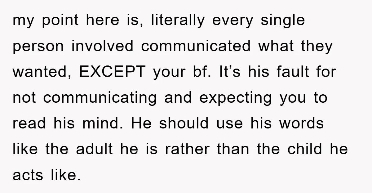 my point here is, literally every single person involved communicated what they wanted, EXCEPT your bf. It’s his fault for not communicating and expecting you to read his mind. He...