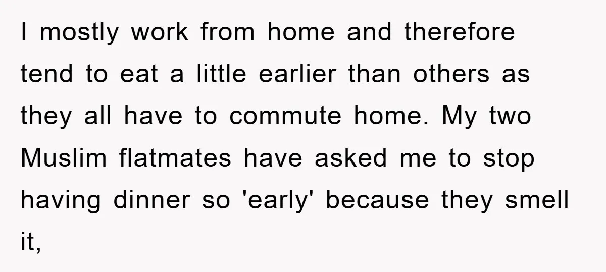 I mostly work from home and therefore tend to eat a little earlier than others as they all have to commute home. My two Muslim flatmates have asked me to...