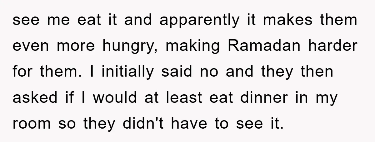 see me eat it and apparently it makes them even more hungry, making Ramadan harder for them. I initially said no and they then asked if I would at least...
