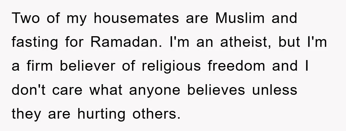 Two of my housemates are Muslim and fasting for Ramadan. I'm an atheist, but I'm a firm believer of religious freedom and I don't care what anyone believes unless they...