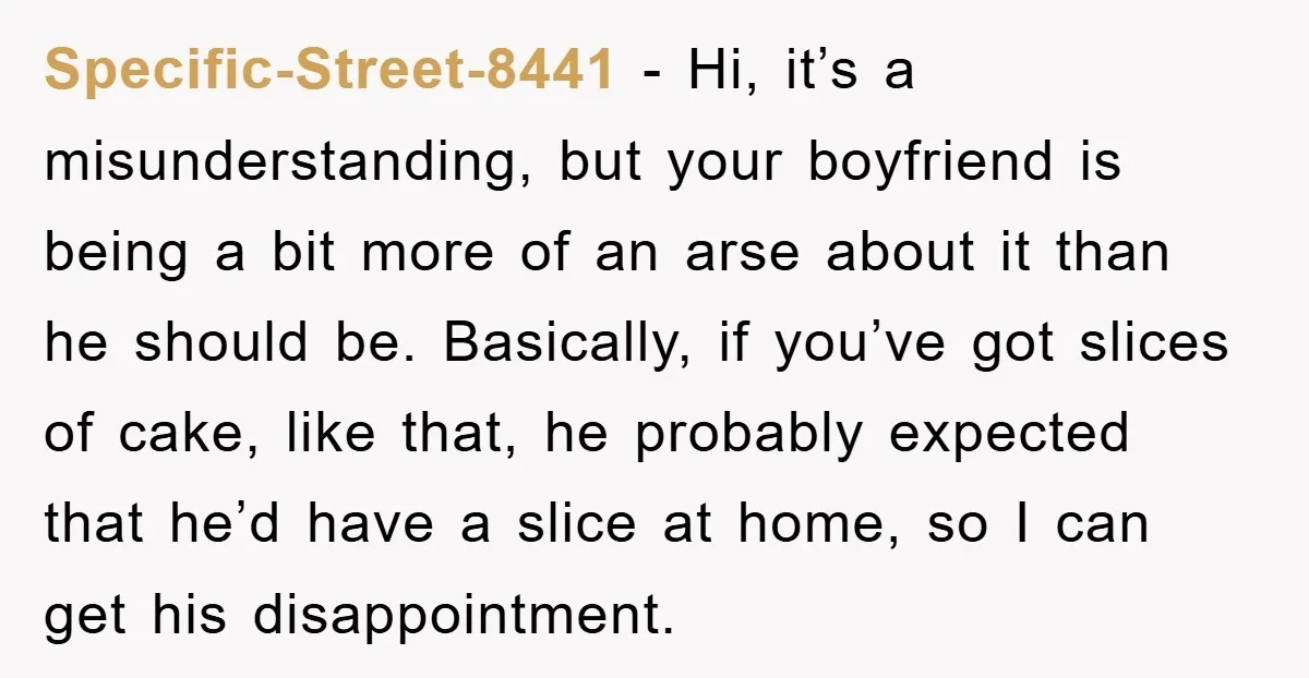 Specific-Street-8441 − Hi, it’s a misunderstanding, but your boyfriend is being a bit more of an arse about it than he should be. Basically, if you’ve got slices of cake,...