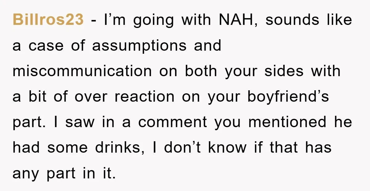Billros23 − I’m going with NAH, sounds like a case of assumptions and miscommunication on both your sides with a bit of over reaction on your boyfriend’s part. I saw...