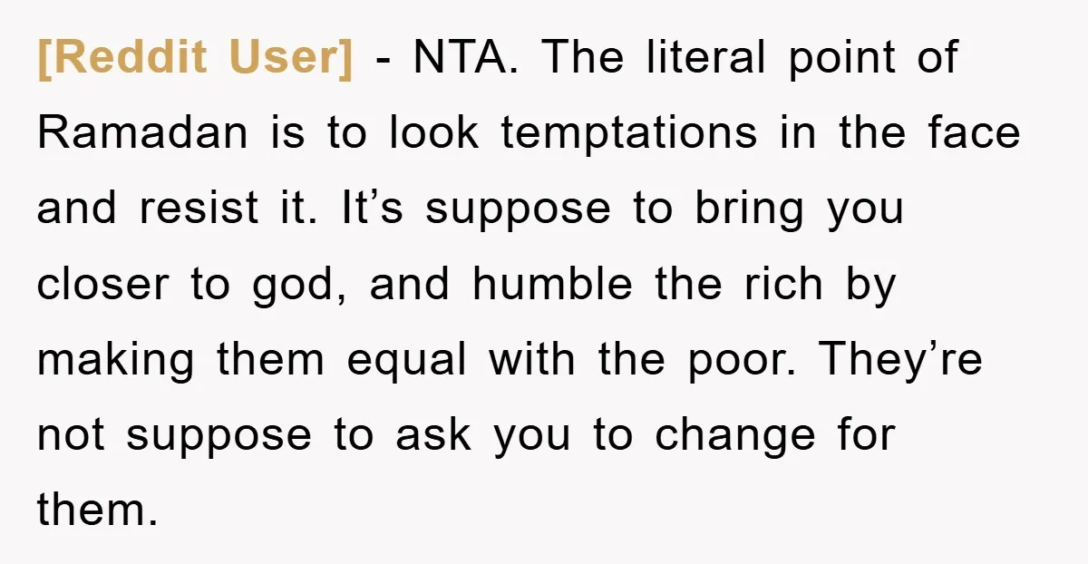[Reddit User] − NTA. The literal point of Ramadan is to look temptations in the face and resist it. It’s suppose to bring you closer to god, and humble the...