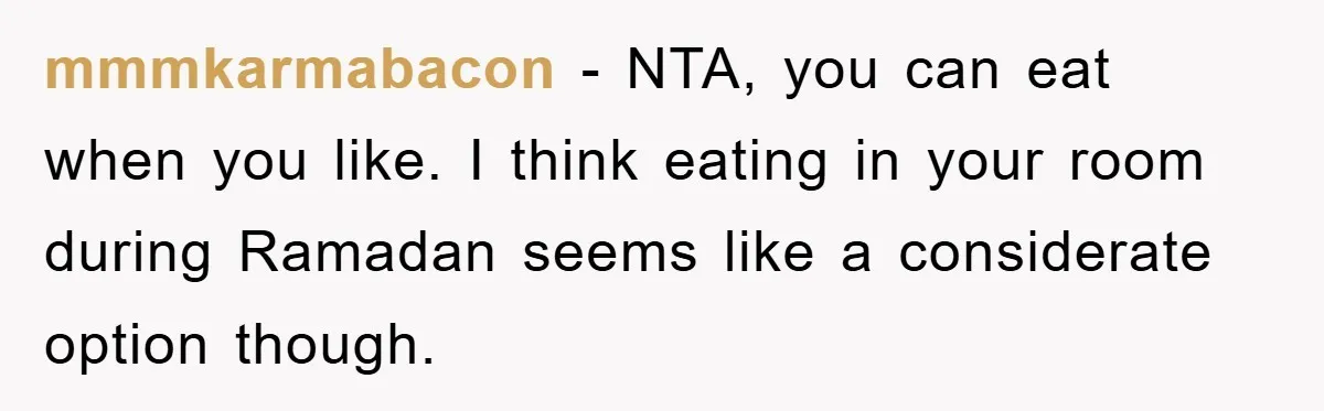 mmmkarmabacon − NTA, you can eat when you like. I think eating in your room during Ramadan seems like a considerate option though.