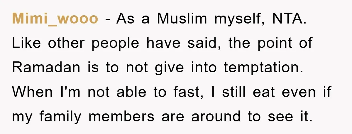 Mimi_wooo − As a Muslim myself, NTA. Like other people have said, the point of Ramadan is to not give into temptation. When I'm not able to fast, I still...