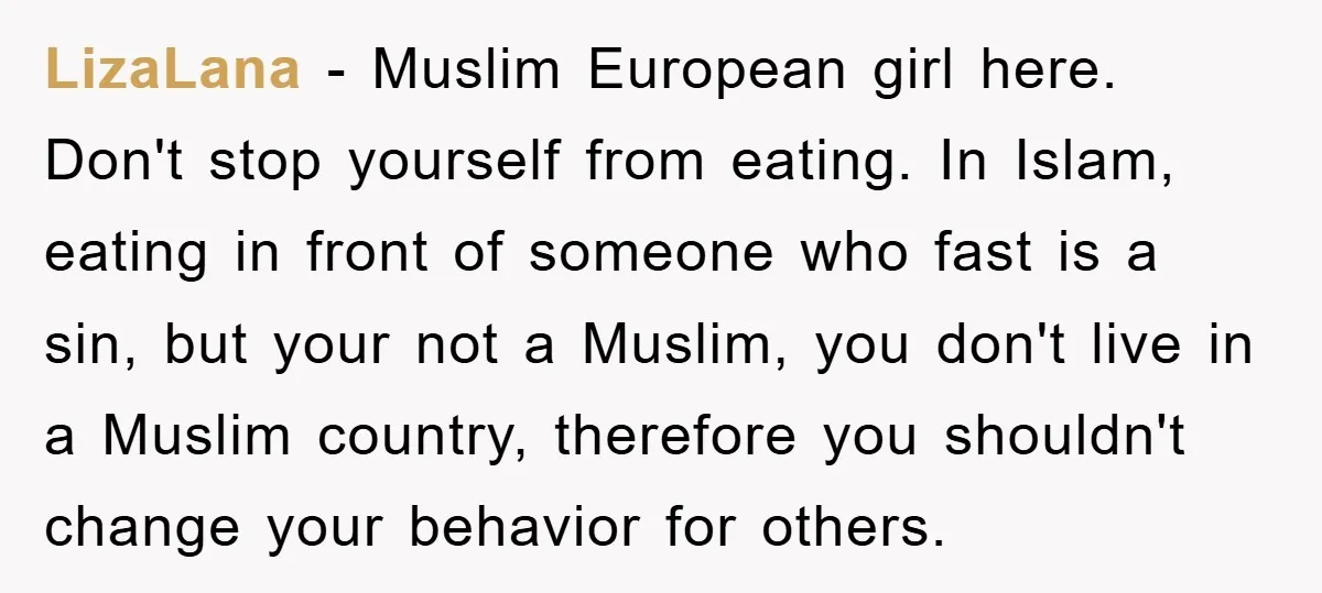 LizaLana − Muslim European girl here. Don't stop yourself from eating. In Islam, eating in front of someone who fast is a sin, but your not a Muslim, you don't...