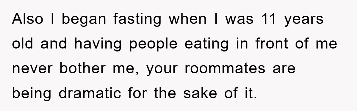 Also I began fasting when I was 11 years old and having people eating in front of me never bother me, your roommates are being dramatic for the sake of...