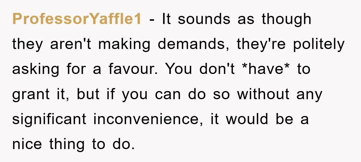 ProfessorYaffle1 − It sounds as though they aren't making demands, they're politely asking for a favour. You don't *have* to grant it, but if you can do so without any...