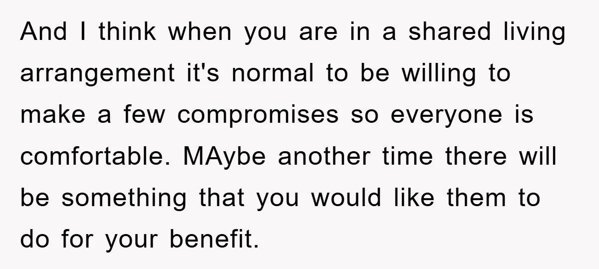 And I think when you are in a shared living arrangement it's normal to be willing to make a few compromises so everyone is comfortable. MAybe another time there will...