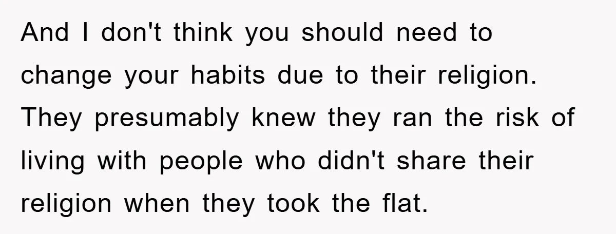 And I don't think you should need to change your habits due to their religion. They presumably knew they ran the risk of living with people who didn't share their...