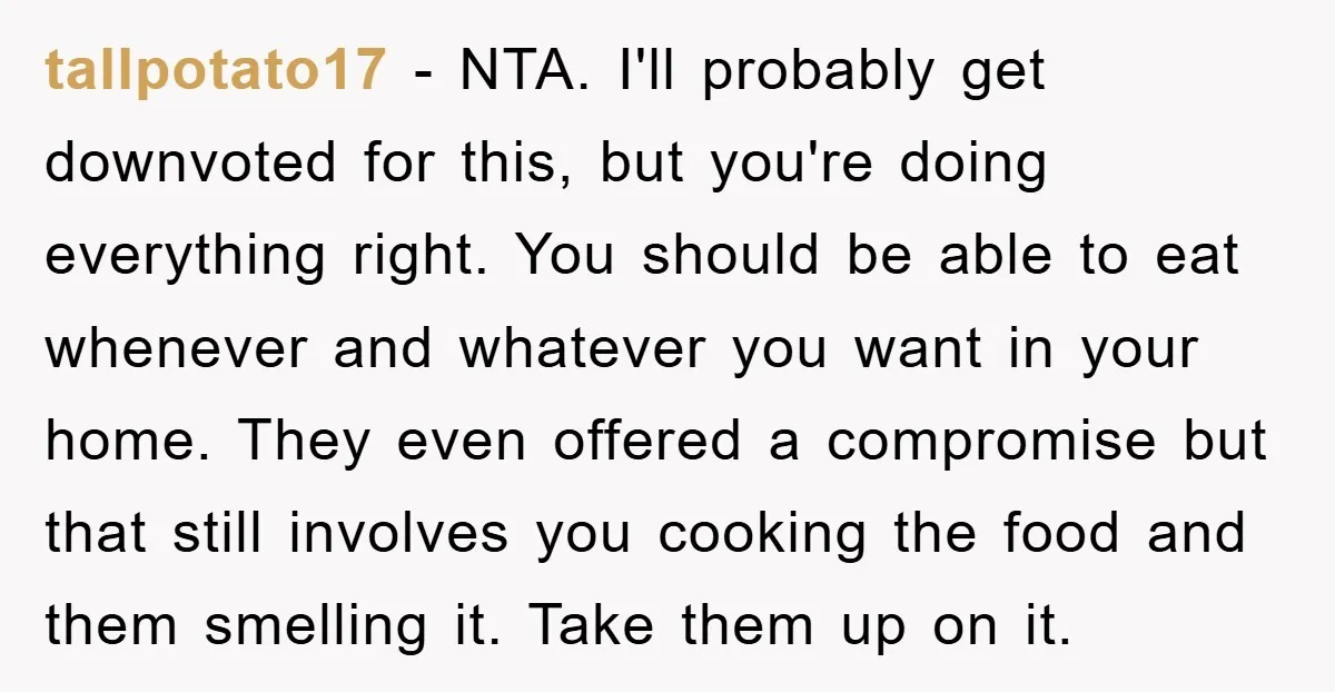 tallpotato17 − NTA. I'll probably get downvoted for this, but you're doing everything right. You should be able to eat whenever and whatever you want in your home. They even...