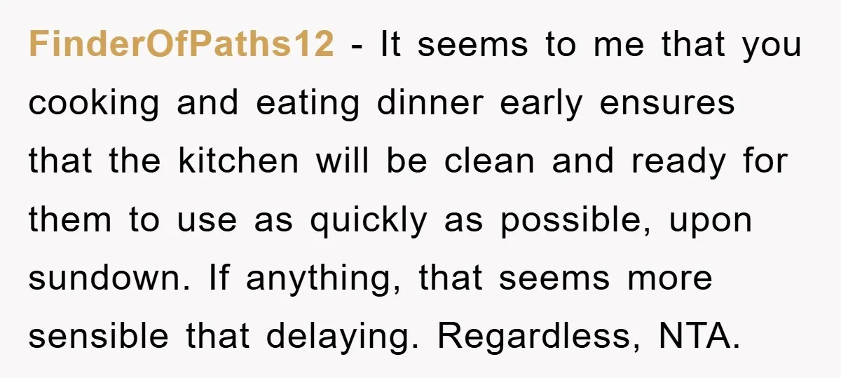 FinderOfPaths12 − It seems to me that you cooking and eating dinner early ensures that the kitchen will be clean and ready for them to use as quickly as possible,...