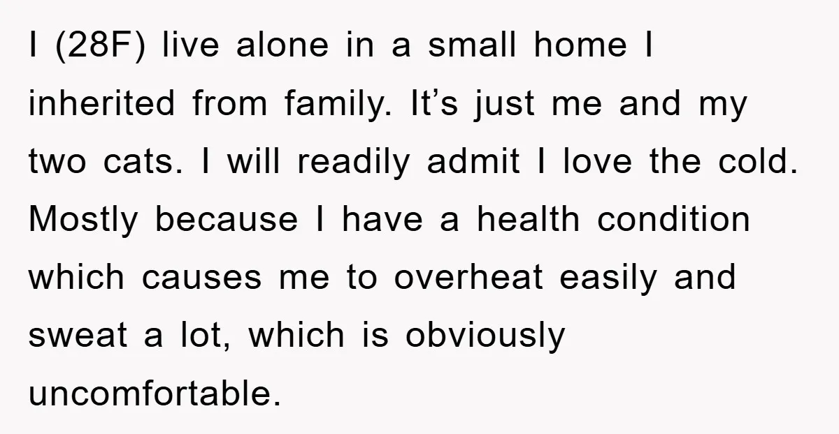 I (28F) live alone in a small home I inherited from family. It’s just me and my two cats. I will readily admit I love the cold. Mostly because I...