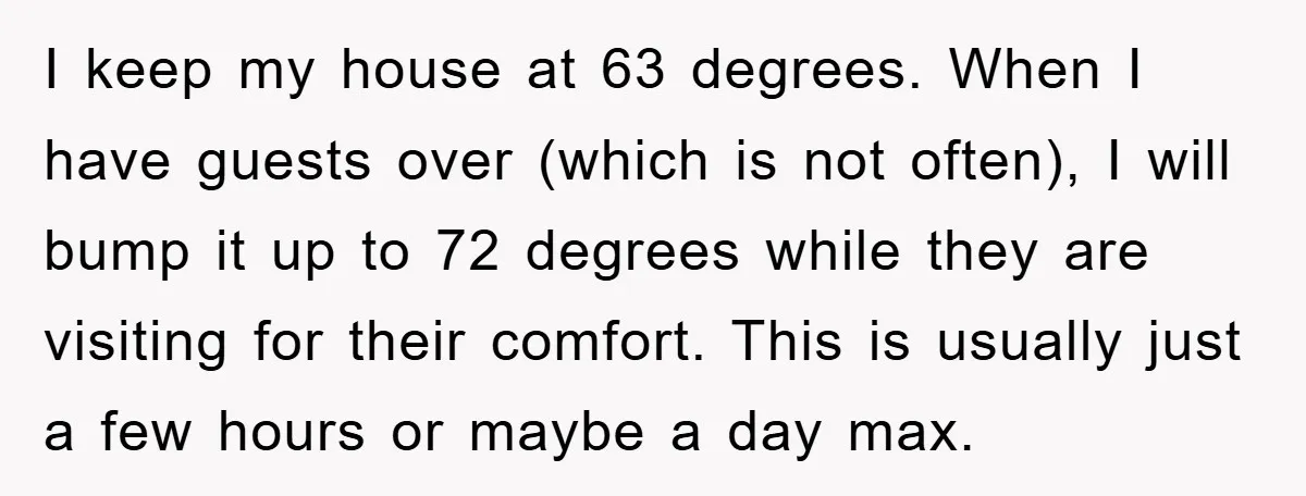 I keep my house at 63 degrees. When I have guests over (which is not often), I will bump it up to 72 degrees while they are visiting for their...