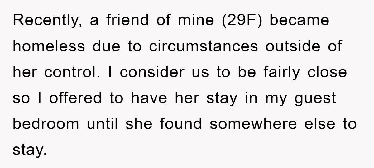 Recently, a friend of mine (29F) became homeless due to circumstances outside of her control. I consider us to be fairly close so I offered to have her stay in...