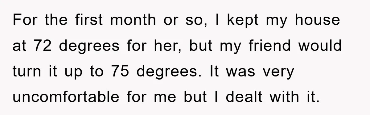 For the first month or so, I kept my house at 72 degrees for her, but my friend would turn it up to 75 degrees. It was very uncomfortable for...