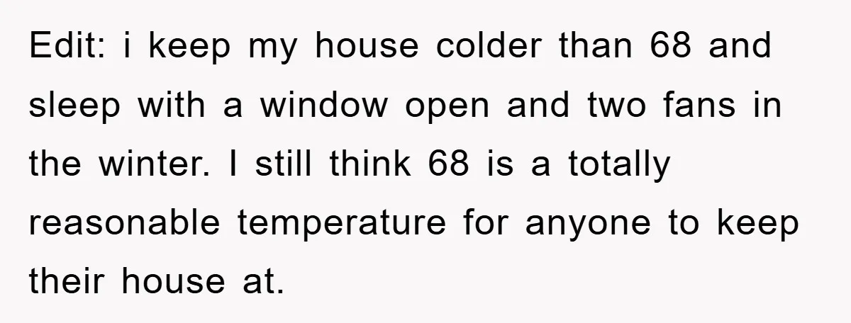 Edit: i keep my house colder than 68 and sleep with a window open and two fans in the winter. I still think 68 is a totally reasonable temperature for...
