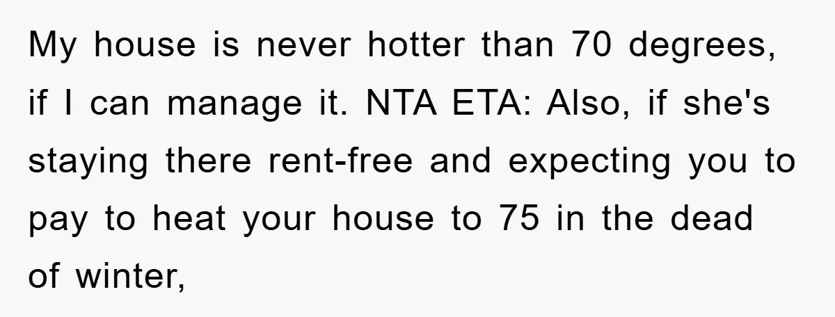 My house is never hotter than 70 degrees, if I can manage it. NTA ETA: Also, if she's staying there rent-free and expecting you to pay to heat your house...