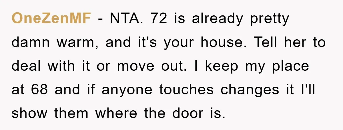 OneZenMF − NTA. 72 is already pretty damn warm, and it's your house. Tell her to deal with it or move out. I keep my place at 68 and if...