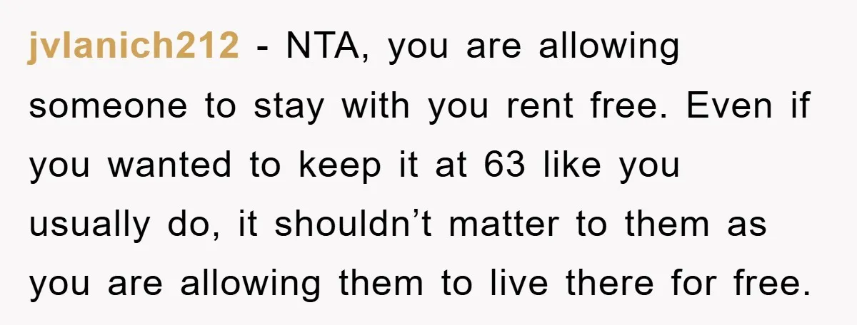 jvlanich212 − NTA, you are allowing someone to stay with you rent free. Even if you wanted to keep it at 63 like you usually do, it shouldn’t matter to...