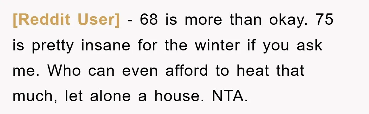 [Reddit User] − 68 is more than okay. 75 is pretty insane for the winter if you ask me. Who can even afford to heat that much, let alone a...