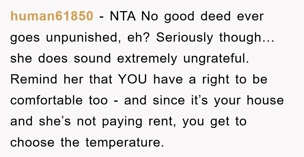 human61850 − NTA No good deed ever goes unpunished, eh? Seriously though…she does sound extremely ungrateful. Remind her that YOU have a right to be comfortable too - and since...