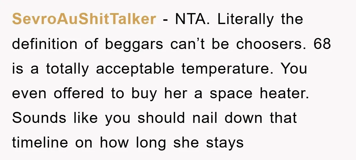 SevroAuShitTalker − NTA. Literally the definition of beggars can’t be choosers. 68 is a totally acceptable temperature. You even offered to buy her a space heater. Sounds like you should...