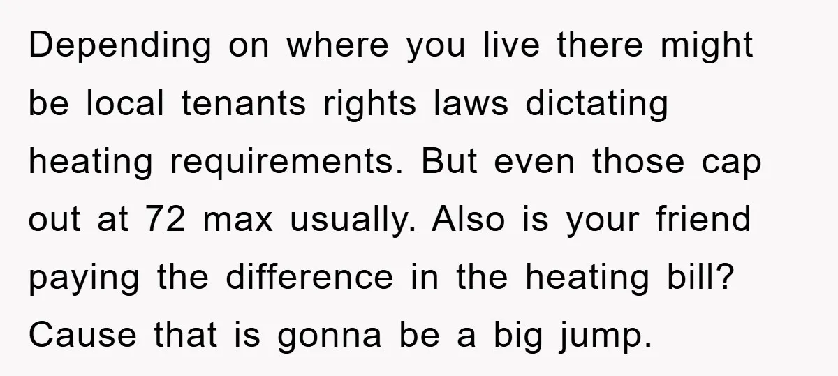 Depending on where you live there might be local tenants rights laws dictating heating requirements. But even those cap out at 72 max usually. Also is your friend paying the...