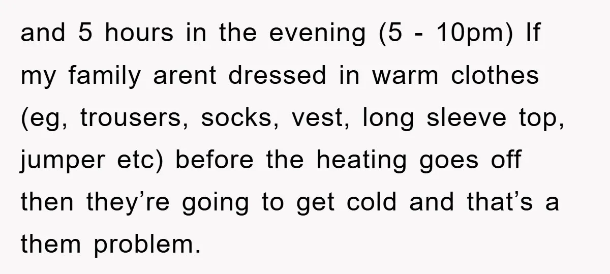 and 5 hours in the evening (5 - 10pm) If my family arent dressed in warm clothes (eg, trousers, socks, vest, long sleeve top, jumper etc) before the heating goes...
