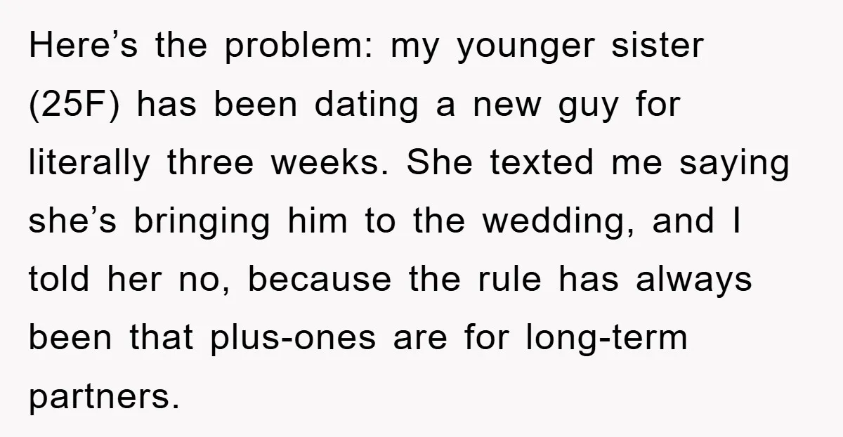 Here’s the problem: my younger sister (25F) has been dating a new guy for literally three weeks. She texted me saying she’s bringing him to the wedding, and I told...