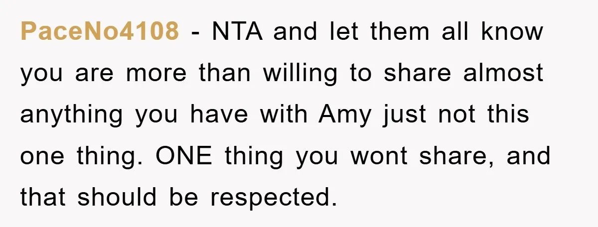 PaceNo4108 − NTA and let them all know you are more than willing to share almost anything you have with Amy just not this one thing. ONE thing you wont...