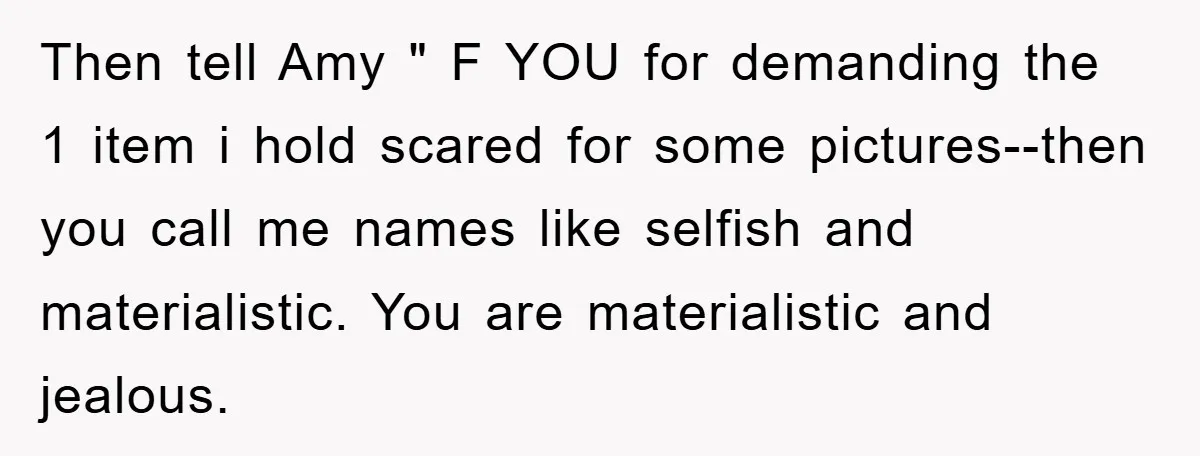 Then tell Amy " F YOU for demanding the 1 item i hold scared for some pictures--then you call me names like selfish and materialistic. You are materialistic and jealous.
