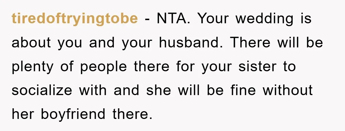 tiredoftryingtobe − NTA. Your wedding is about you and your husband. There will be plenty of people there for your sister to socialize with and she will be fine without...