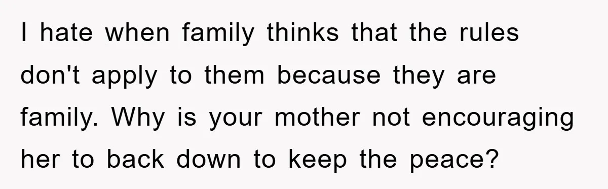 I hate when family thinks that the rules don't apply to them because they are family. Why is your mother not encouraging her to back down to keep the peace?