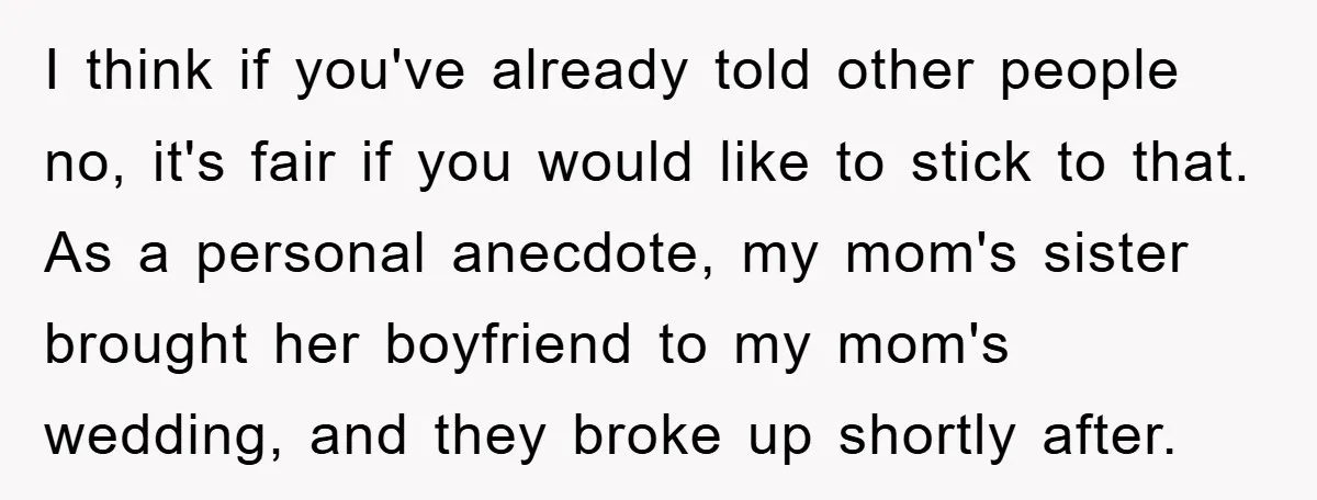 I think if you've already told other people no, it's fair if you would like to stick to that. As a personal anecdote, my mom's sister brought her boyfriend to...