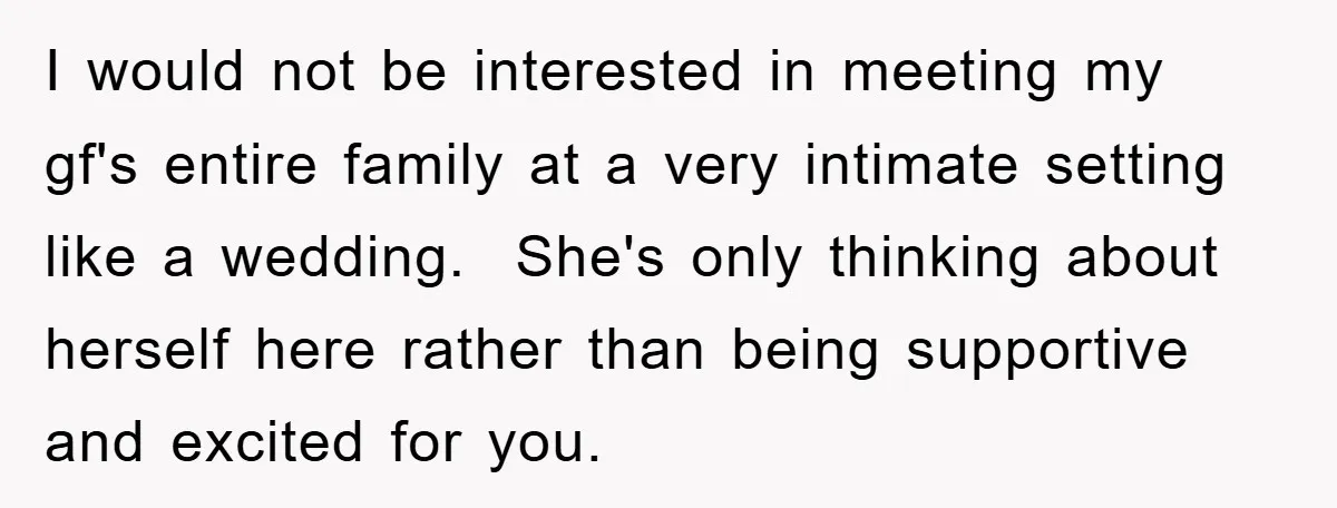 I would not be interested in meeting my gf's entire family at a very intimate setting like a wedding. She's only thinking about herself here rather than being supportive and...