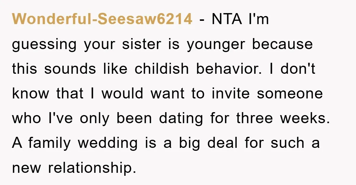 Wonderful-Seesaw6214 − NTA I'm guessing your sister is younger because this sounds like childish behavior. I don't know that I would want to invite someone who I've only been dating...