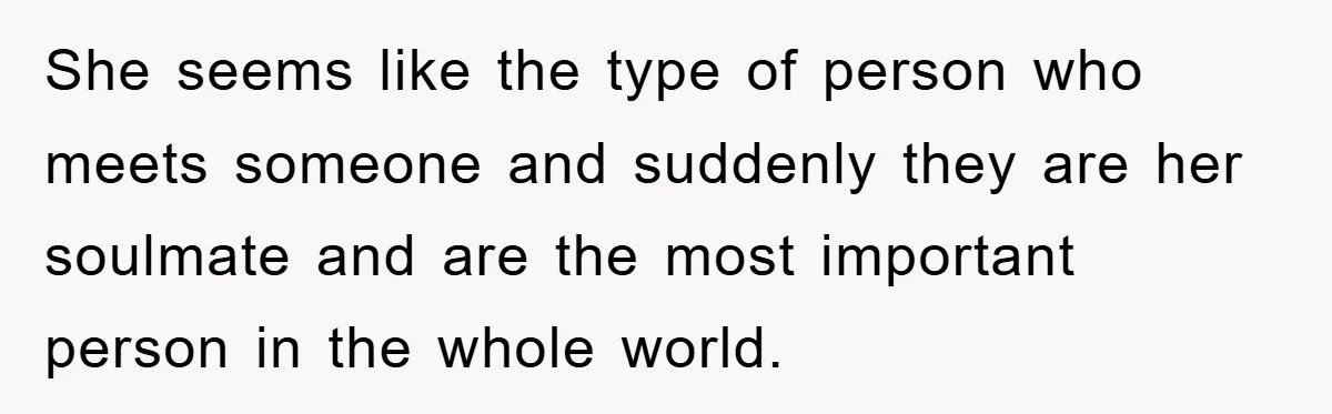 She seems like the type of person who meets someone and suddenly they are her soulmate and are the most important person in the whole world.