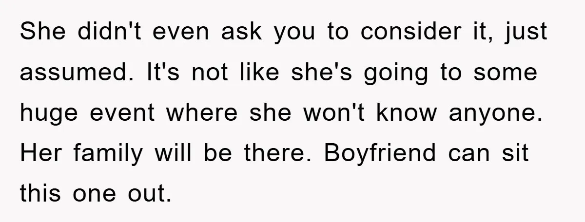She didn't even ask you to consider it, just assumed. It's not like she's going to some huge event where she won't know anyone. Her family will be there. Boyfriend...