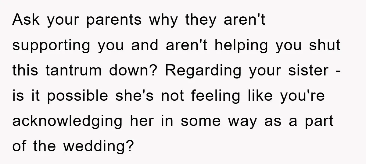 Ask your parents why they aren't supporting you and aren't helping you shut this tantrum down? Regarding your sister - is it possible she's not feeling like you're acknowledging her...