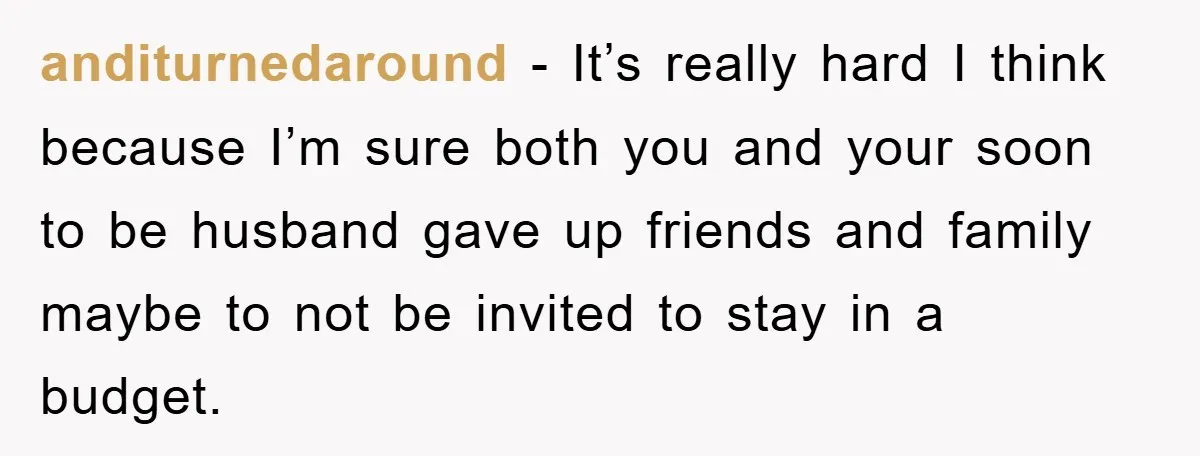 anditurnedaround − It’s really hard I think because I’m sure both you and your soon to be husband gave up friends and family maybe to not be invited to stay...