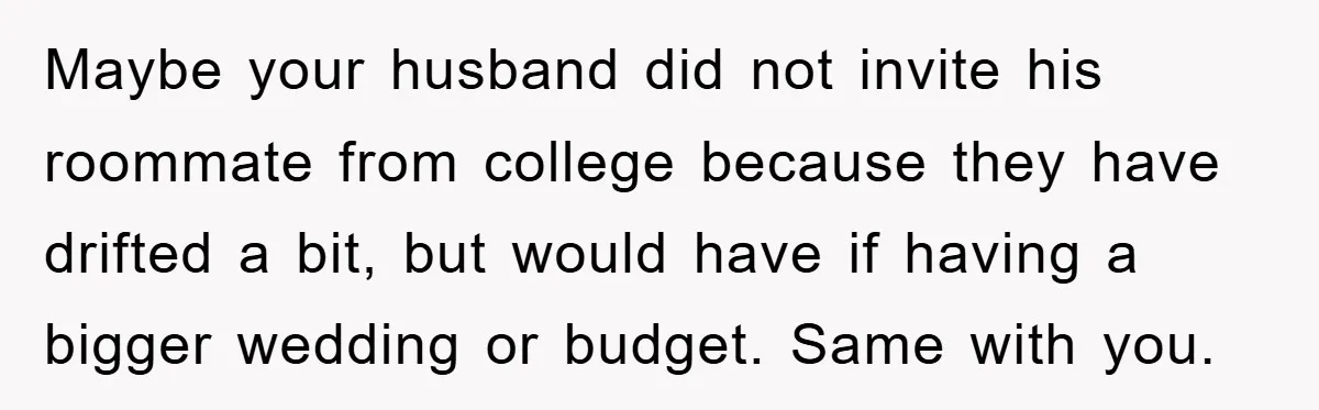 Maybe your husband did not invite his roommate from college because they have drifted a bit, but would have if having a bigger wedding or budget. Same with you.