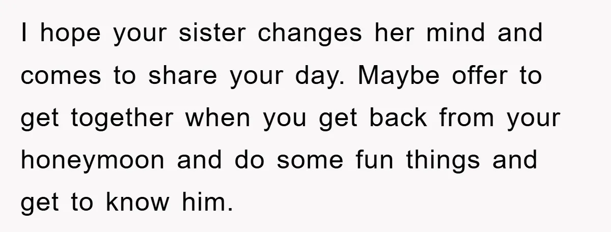 I hope your sister changes her mind and comes to share your day. Maybe offer to get together when you get back from your honeymoon and do some fun things...