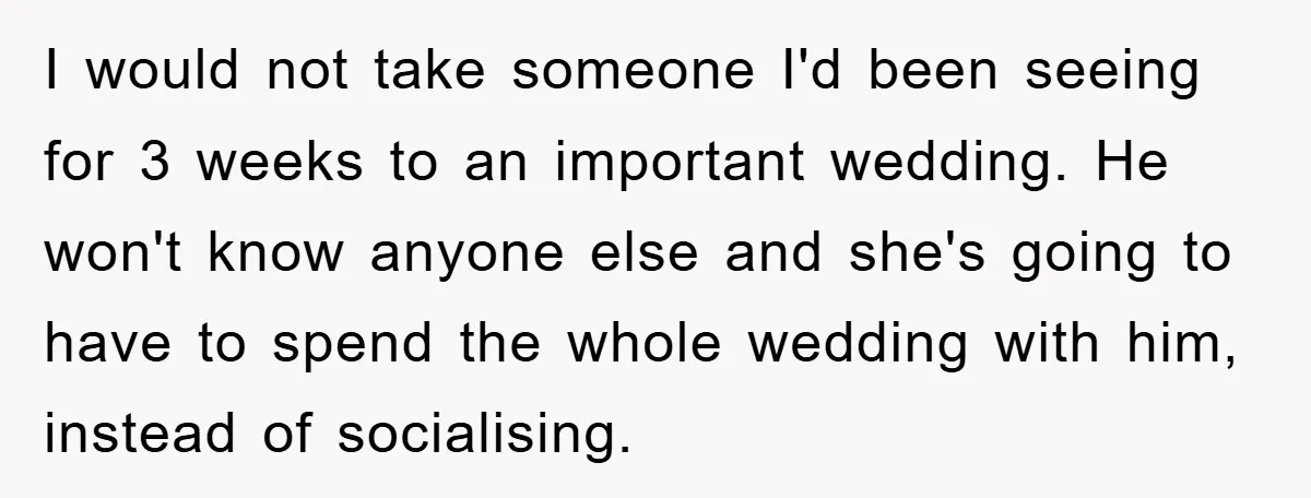 I would not take someone I'd been seeing for 3 weeks to an important wedding. He won't know anyone else and she's going to have to spend the whole wedding...