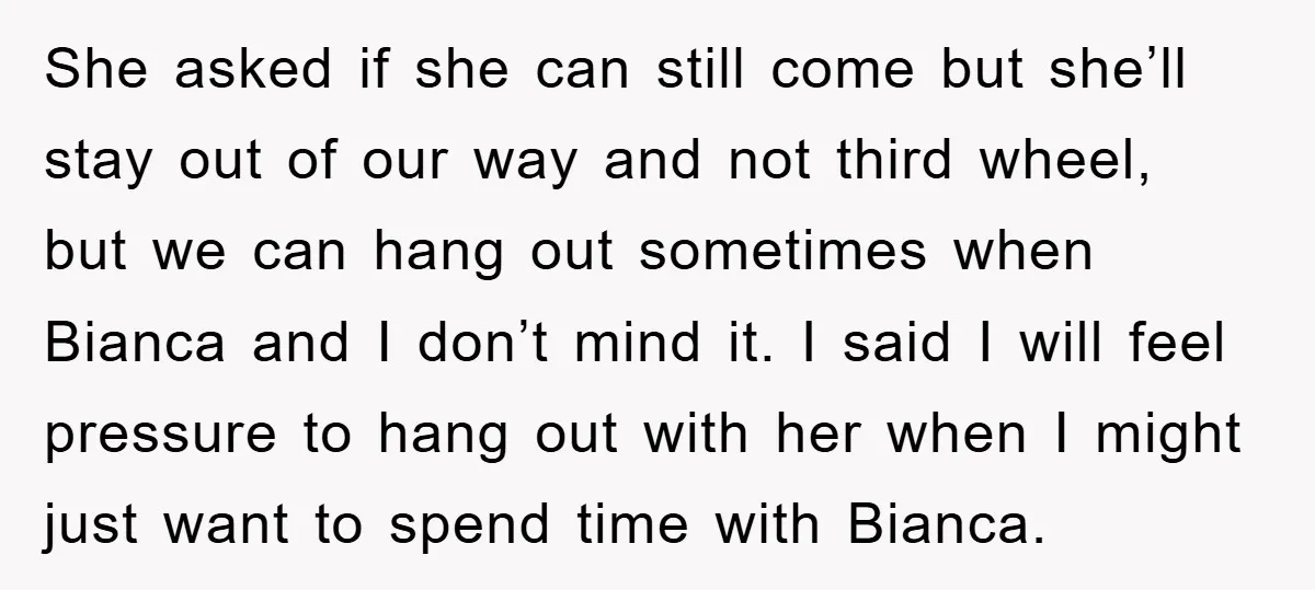 She asked if she can still come but she’ll stay out of our way and not third wheel, but we can hang out sometimes when Bianca and I don’t mind...