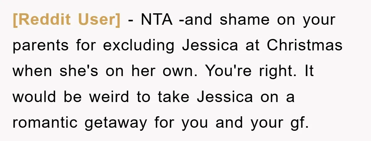 [Reddit User] − NTA -and shame on your parents for excluding Jessica at Christmas when she's on her own. You're right. It would be weird to take Jessica on a...