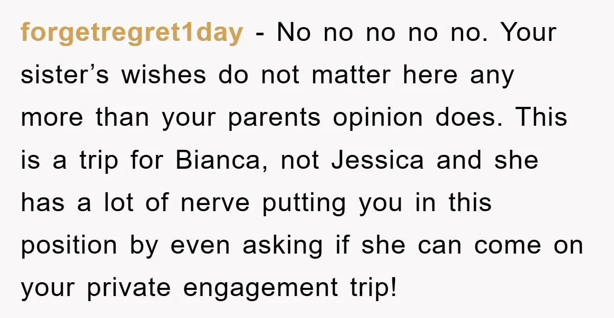 forgetregret1day − No no no no no. Your sister’s wishes do not matter here any more than your parents opinion does. This is a trip for Bianca, not Jessica and...