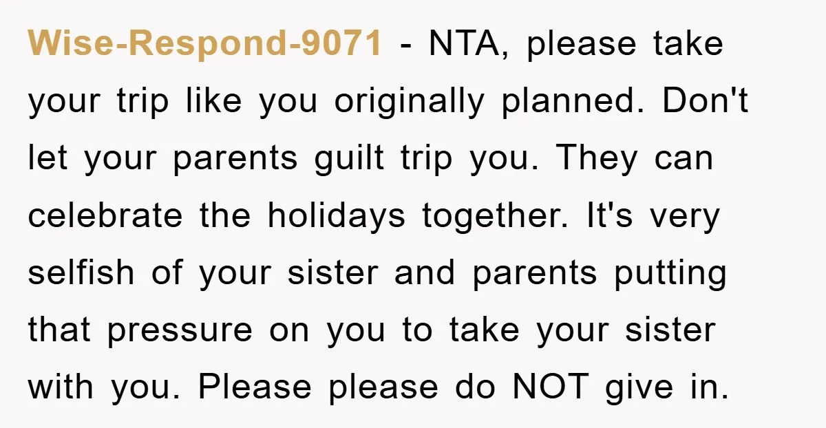 Wise-Respond-9071 − NTA, please take your trip like you originally planned. Don't let your parents guilt trip you. They can celebrate the holidays together. It's very selfish of your sister...