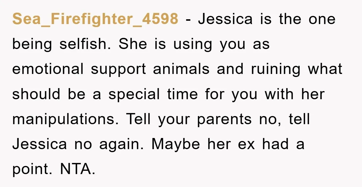 Sea_Firefighter_4598 − Jessica is the one being selfish. She is using you as emotional support animals and ruining what should be a special time for you with her manipulations. Tell...