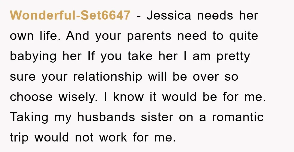 Wonderful-Set6647 − Jessica needs her own life. And your parents need to quite babying her If you take her I am pretty sure your relationship will be over so choose...